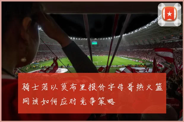 骑士若以莫布里报价字母哥热火篮网该如何应对竞争策略