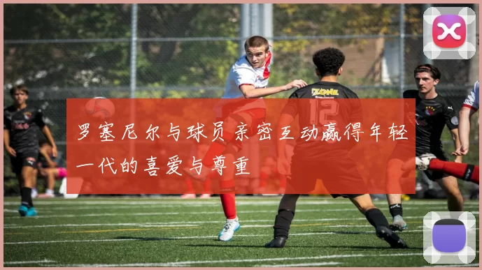 罗塞尼尔与球员亲密互动赢得年轻一代的喜爱与尊重