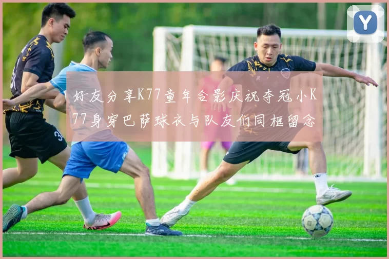 好友分享K77童年合影庆祝夺冠小K77身穿巴萨球衣与队友们同框留念