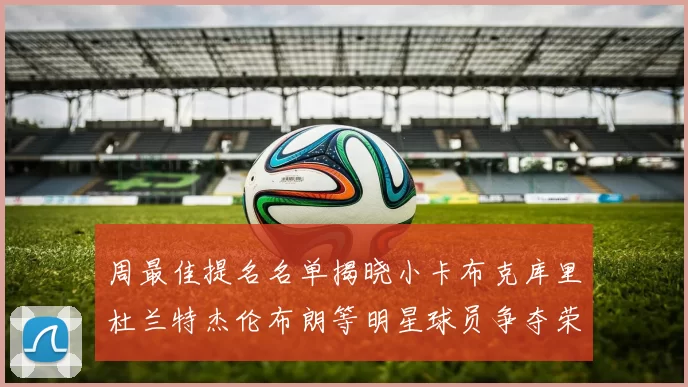 周最佳提名名单揭晓小卡布克库里杜兰特杰伦布朗等明星球员争夺荣誉