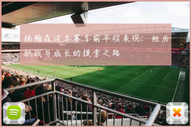 杨瀚森谈本赛季前半程表现：经历挑战与成长的摸索之路