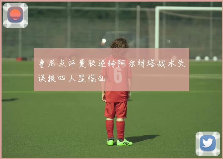 鲁尼点评曼联逆转阿尔特塔战术失误换四人显慌乱