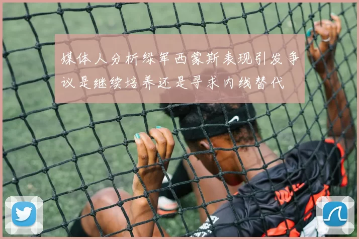 媒体人分析绿军西蒙斯表现引发争议是继续培养还是寻求内线替代