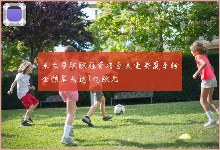 米兰争取欧冠资格至关重要夏季转会预算或达1亿欧元